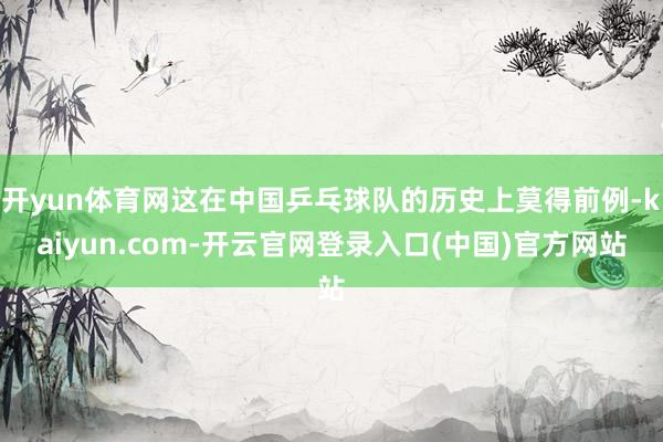 开yun体育网这在中国乒乓球队的历史上莫得前例-kaiyun.com-开云官网登录入口(中国)官方网站