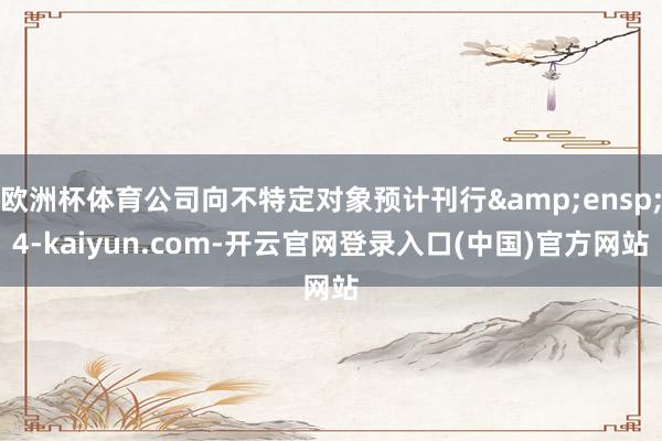 欧洲杯体育公司向不特定对象预计刊行&ensp;4-kaiyun.com-开云官网登录入口(中国)官方网站