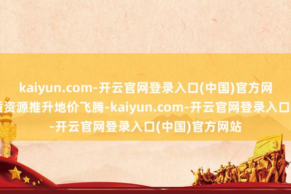 kaiyun.com-开云官网登录入口(中国)官方网站房企争抢优质资源推升地价飞腾-kaiyun.com-开云官网登录入口(中国)官方网站