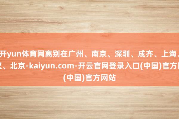 开yun体育网离别在广州、南京、深圳、成齐、上海、武汉、北京-kaiyun.com-开云官网登录入口(中国)官方网站