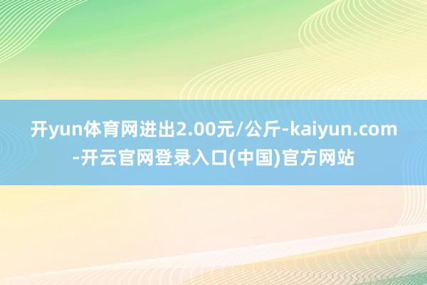 开yun体育网进出2.00元/公斤-kaiyun.com-开云官网登录入口(中国)官方网站