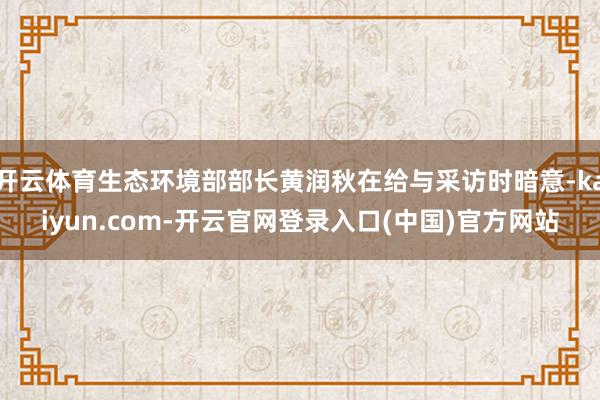 开云体育生态环境部部长黄润秋在给与采访时暗意-kaiyun.com-开云官网登录入口(中国)官方网站