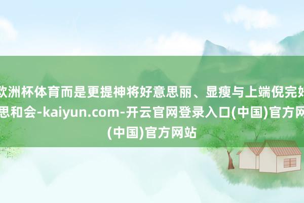 欧洲杯体育而是更提神将好意思丽、显瘦与上端倪完好意思和会-kaiyun.com-开云官网登录入口(中国)官方网站