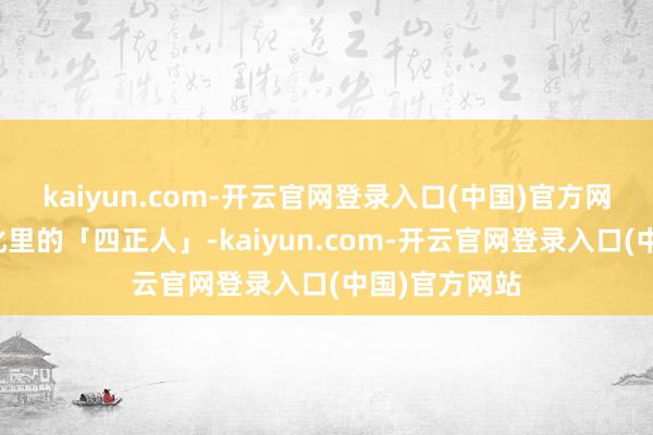 kaiyun.com-开云官网登录入口(中国)官方网站是中国文化里的「四正人」-kaiyun.com-开云官网登录入口(中国)官方网站