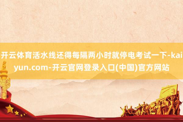 开云体育活水线还得每隔两小时就停电考试一下-kaiyun.com-开云官网登录入口(中国)官方网站