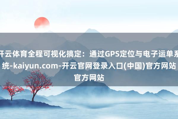 开云体育全程可视化搞定：通过GPS定位与电子运单系统-kaiyun.com-开云官网登录入口(中国)官方网站