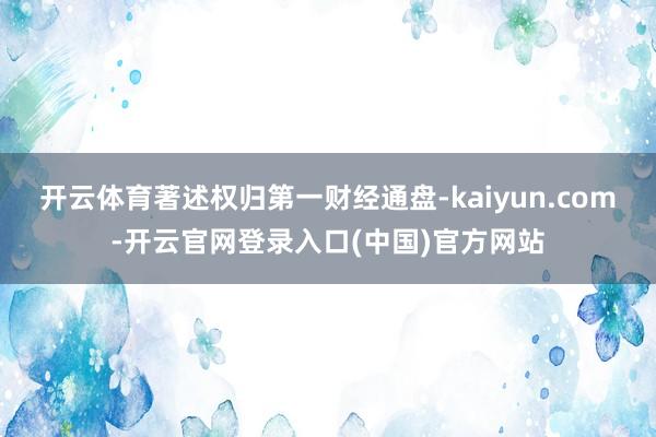 开云体育著述权归第一财经通盘-kaiyun.com-开云官网登录入口(中国)官方网站