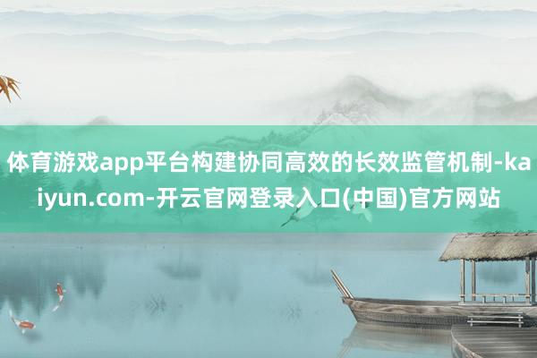 体育游戏app平台构建协同高效的长效监管机制-kaiyun.com-开云官网登录入口(中国)官方网站