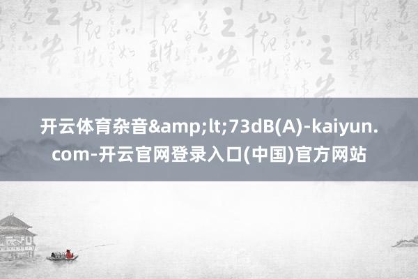 开云体育杂音&lt;73dB(A)-kaiyun.com-开云官网登录入口(中国)官方网站