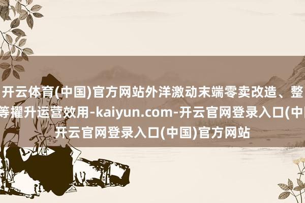开云体育(中国)官方网站外洋激动末端零卖改造、整合人人资源等擢升运营效用-kaiyun.com-开云官网登录入口(中国)官方网站