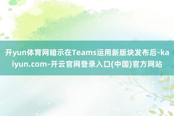 开yun体育网暗示在Teams运用新版块发布后-kaiyun.com-开云官网登录入口(中国)官方网站