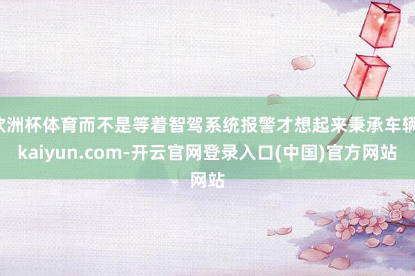 欧洲杯体育而不是等着智驾系统报警才想起来秉承车辆-kaiyun.com-开云官网登录入口(中国)官方网站