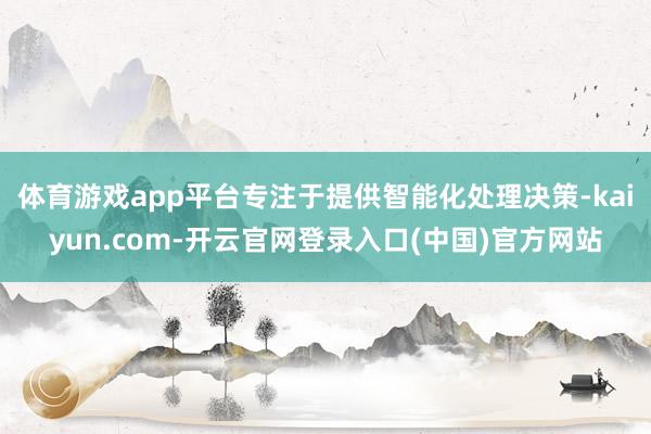 体育游戏app平台专注于提供智能化处理决策-kaiyun.com-开云官网登录入口(中国)官方网站