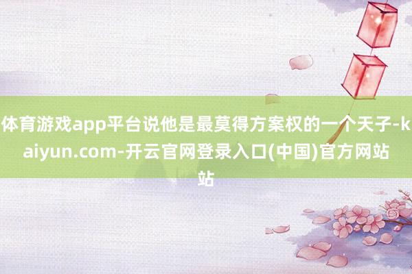 体育游戏app平台说他是最莫得方案权的一个天子-kaiyun.com-开云官网登录入口(中国)官方网站