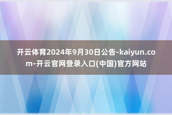 开云体育　　2024年9月30日公告-kaiyun.com-开云官网登录入口(中国)官方网站