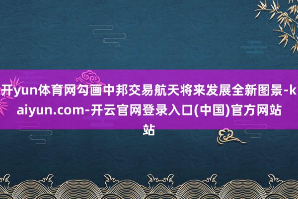 开yun体育网勾画中邦交易航天将来发展全新图景-kaiyun.com-开云官网登录入口(中国)官方网站