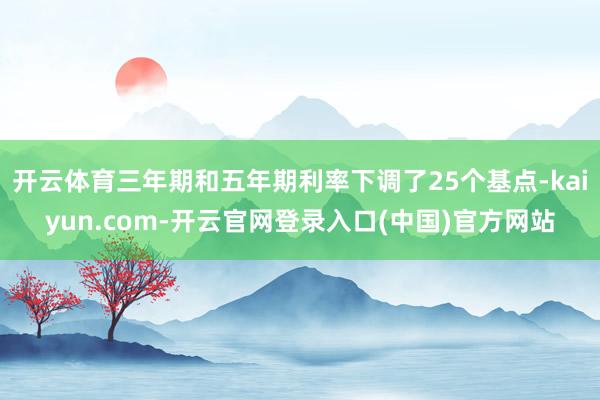 开云体育三年期和五年期利率下调了25个基点-kaiyun.com-开云官网登录入口(中国)官方网站