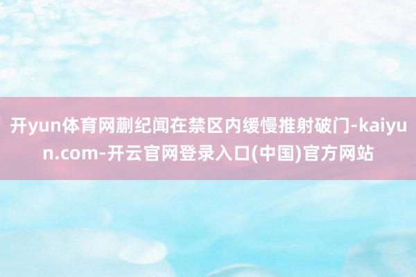 开yun体育网蒯纪闻在禁区内缓慢推射破门-kaiyun.com-开云官网登录入口(中国)官方网站