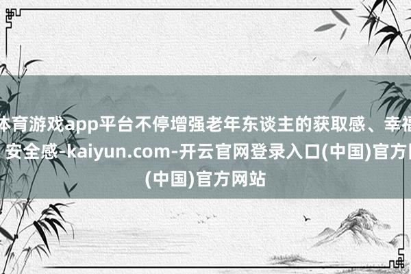 体育游戏app平台不停增强老年东谈主的获取感、幸福感、安全感-kaiyun.com-开云官网登录入口(中国)官方网站