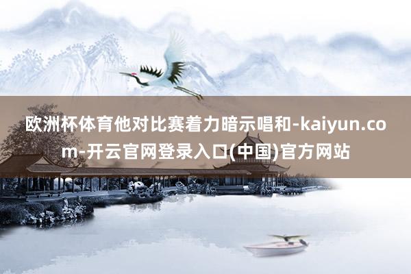 欧洲杯体育他对比赛着力暗示唱和-kaiyun.com-开云官网登录入口(中国)官方网站