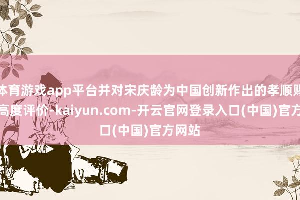 体育游戏app平台并对宋庆龄为中国创新作出的孝顺赐与了高度评价-kaiyun.com-开云官网登录入口(中国)官方网站