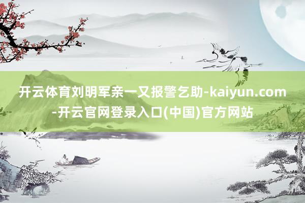 开云体育刘明军亲一又报警乞助-kaiyun.com-开云官网登录入口(中国)官方网站