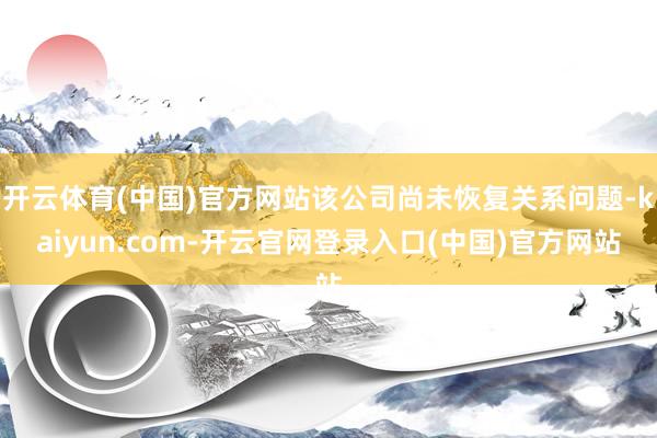 开云体育(中国)官方网站该公司尚未恢复关系问题-kaiyun.com-开云官网登录入口(中国)官方网站