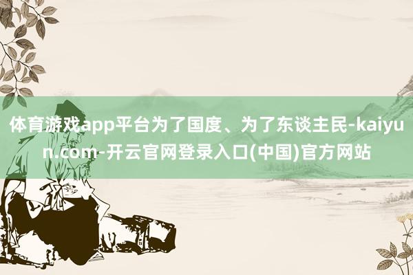 体育游戏app平台为了国度、为了东谈主民-kaiyun.com-开云官网登录入口(中国)官方网站