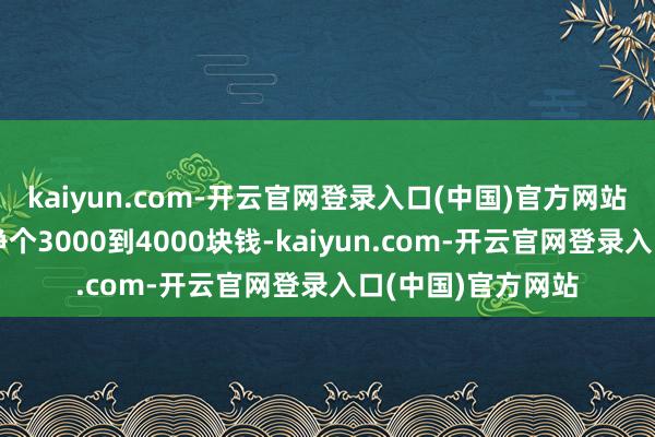 kaiyun.com-开云官网登录入口(中国)官方网站她每个月在病院挣个3000到4000块钱-kaiyun.com-开云官网登录入口(中国)官方网站