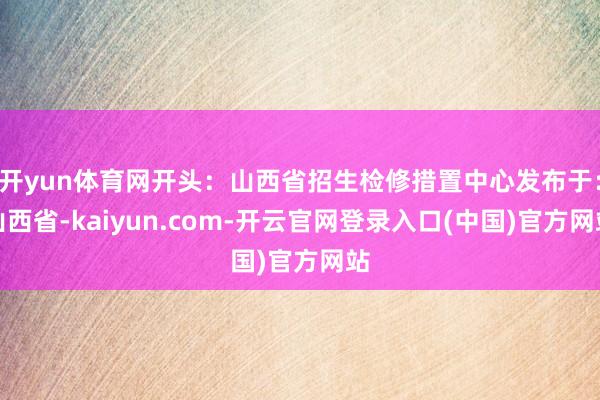 开yun体育网开头：山西省招生检修措置中心发布于：山西省-kaiyun.com-开云官网登录入口(中国)官方网站