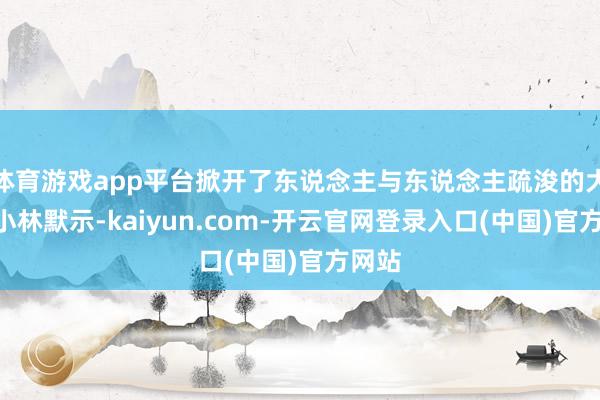 体育游戏app平台掀开了东说念主与东说念主疏浚的大门”小林默示-kaiyun.com-开云官网登录入口(中国)官方网站