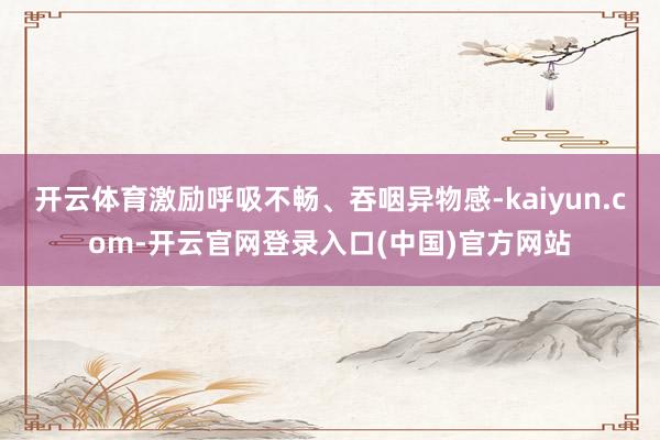 开云体育激励呼吸不畅、吞咽异物感-kaiyun.com-开云官网登录入口(中国)官方网站