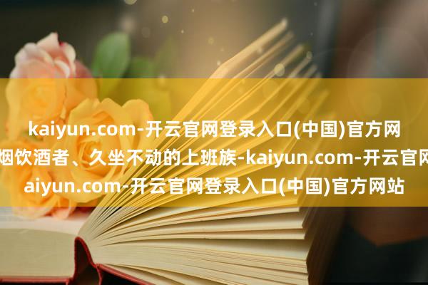 kaiyun.com-开云官网登录入口(中国)官方网站痴肥东谈主群、永恒抽烟饮酒者、久坐不动的上班族-kaiyun.com-开云官网登录入口(中国)官方网站