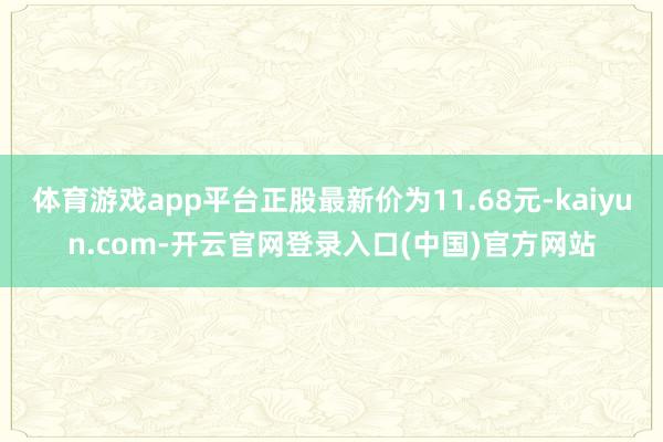 体育游戏app平台正股最新价为11.68元-kaiyun.com-开云官网登录入口(中国)官方网站