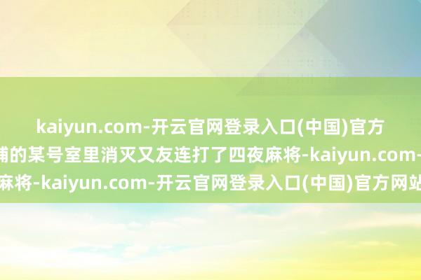 kaiyun.com-开云官网登录入口(中国)官方网站詹云影已在远东饭铺的某号室里消灭又友连打了四夜麻将-kaiyun.com-开云官网登录入口(中国)官方网站