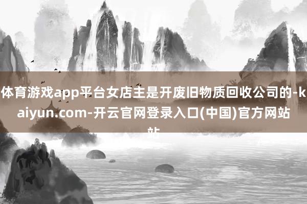 体育游戏app平台女店主是开废旧物质回收公司的-kaiyun.com-开云官网登录入口(中国)官方网站