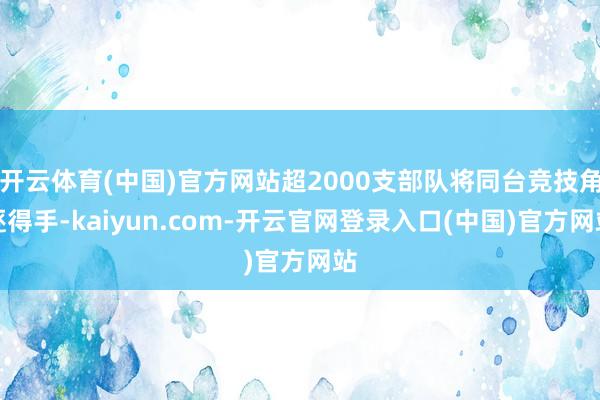 开云体育(中国)官方网站超2000支部队将同台竞技角逐得手-kaiyun.com-开云官网登录入口(中国)官方网站
