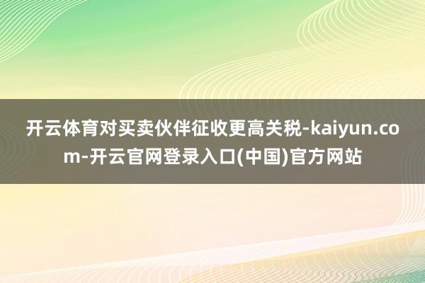 开云体育对买卖伙伴征收更高关税-kaiyun.com-开云官网登录入口(中国)官方网站