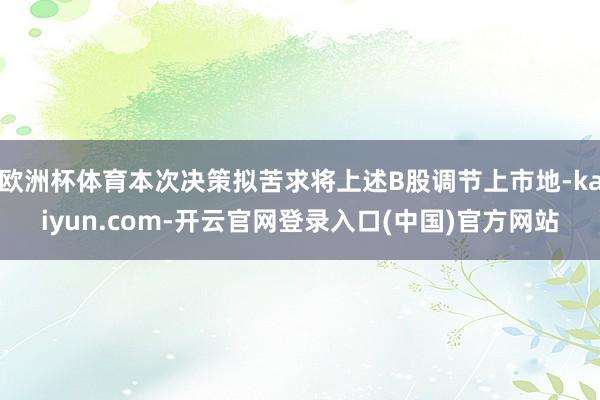 欧洲杯体育本次决策拟苦求将上述B股调节上市地-kaiyun.com-开云官网登录入口(中国)官方网站