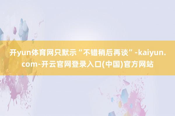 开yun体育网只默示“不错稍后再谈”-kaiyun.com-开云官网登录入口(中国)官方网站