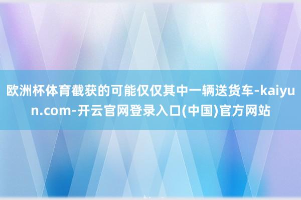 欧洲杯体育截获的可能仅仅其中一辆送货车-kaiyun.com-开云官网登录入口(中国)官方网站