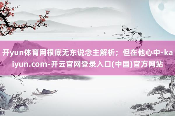 开yun体育网根底无东说念主解析；但在他心中-kaiyun.com-开云官网登录入口(中国)官方网站