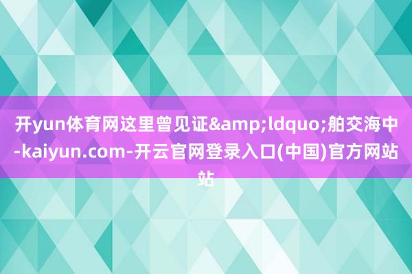开yun体育网这里曾见证&ldquo;舶交海中-kaiyun.com-开云官网登录入口(中国)官方网站
