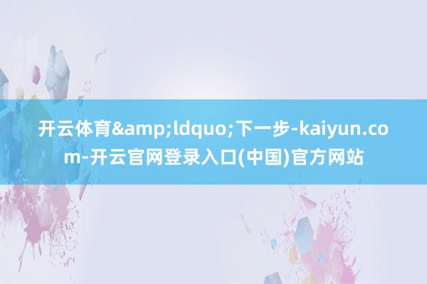 开云体育&ldquo;下一步-kaiyun.com-开云官网登录入口(中国)官方网站