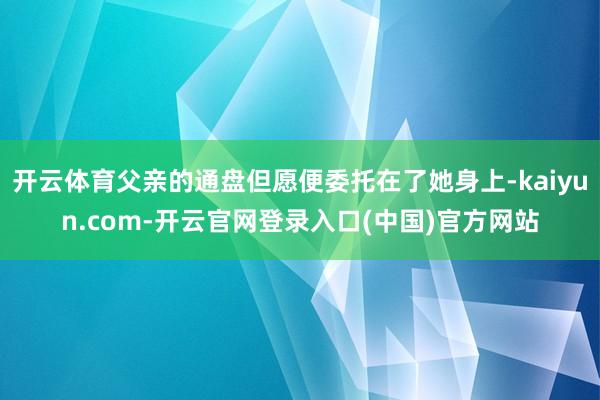 开云体育父亲的通盘但愿便委托在了她身上-kaiyun.com-开云官网登录入口(中国)官方网站