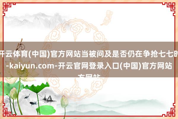 开云体育(中国)官方网站当被问及是否仍在争抢七七时-kaiyun.com-开云官网登录入口(中国)官方网站