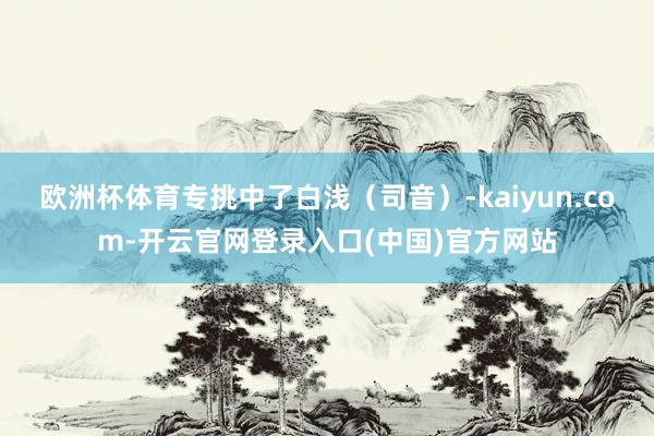 欧洲杯体育专挑中了白浅（司音）-kaiyun.com-开云官网登录入口(中国)官方网站