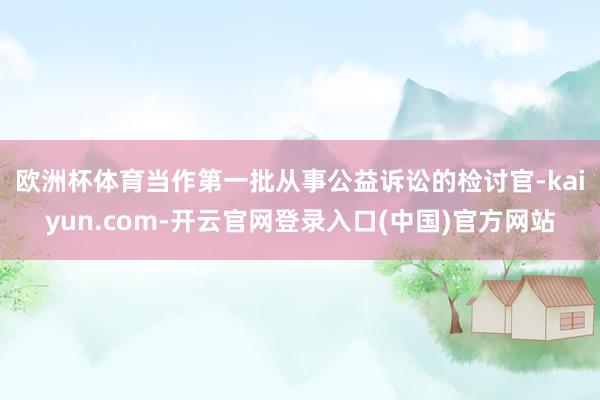 欧洲杯体育　　当作第一批从事公益诉讼的检讨官-kaiyun.com-开云官网登录入口(中国)官方网站