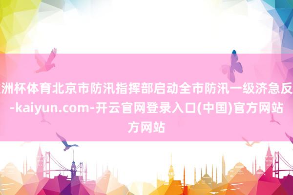 欧洲杯体育北京市防汛指挥部启动全市防汛一级济急反应-kaiyun.com-开云官网登录入口(中国)官方网站