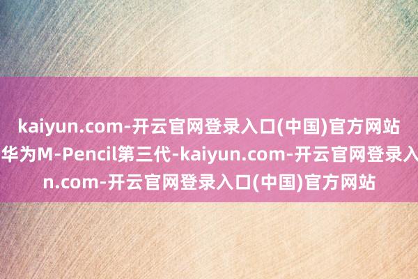 kaiyun.com-开云官网登录入口(中国)官方网站在售的手写笔唯有华为M-Pencil第三代-kaiyun.com-开云官网登录入口(中国)官方网站